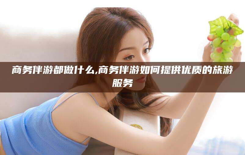 澄迈商务伴游都做什么,商务伴游如何提供优质的旅游服务