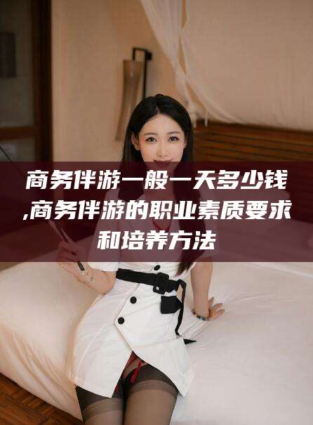 澄迈商务伴游一般一天多少钱,商务伴游的职业素质要求和培养方法