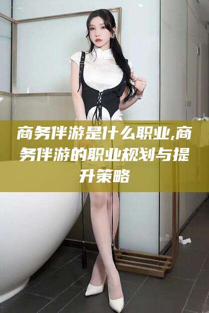澄迈商务伴游是什么职业,商务伴游的职业规划与提升策略