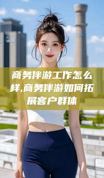 澄迈商务伴游工作怎么样,商务伴游如何拓展客户群体