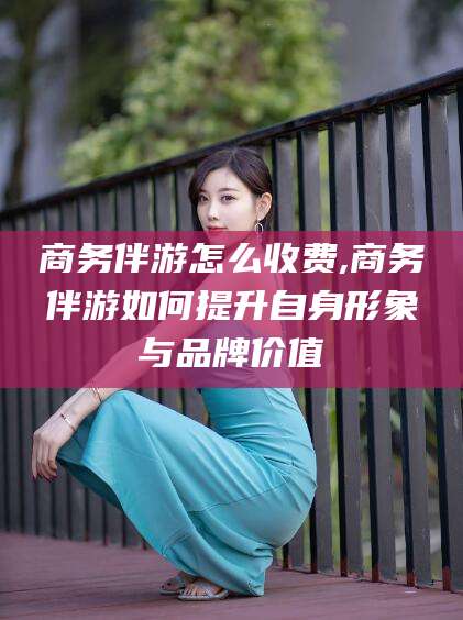 澄迈商务伴游怎么收费,商务伴游如何提升自身形象与品牌价值