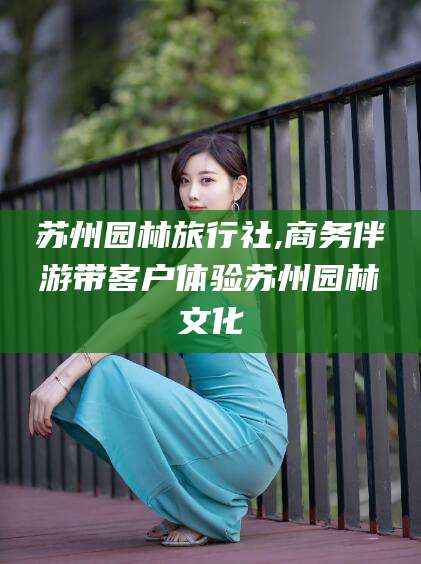 澄迈苏州园林旅行社,商务伴游带客户体验苏州园林文化