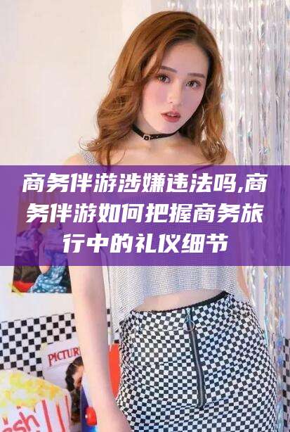 澄迈商务伴游涉嫌违法吗,商务伴游如何把握商务旅行中的礼仪细节