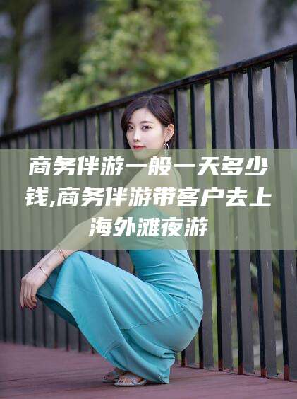 澄迈商务伴游一般一天多少钱,商务伴游带客户去上海外滩夜游