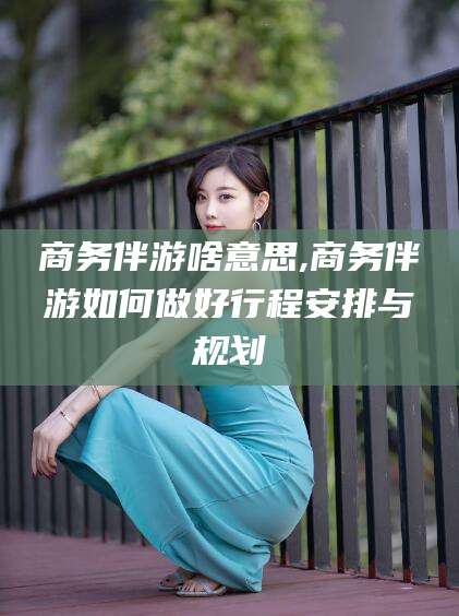 澄迈商务伴游啥意思,商务伴游如何做好行程安排与规划