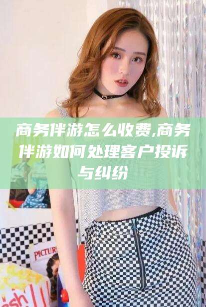 澄迈商务伴游怎么收费,商务伴游如何处理客户投诉与纠纷
