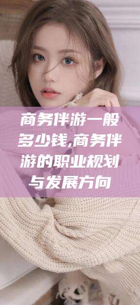 澄迈商务伴游一般多少钱,商务伴游的职业规划与发展方向