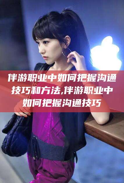 澄迈伴游职业中如何把握沟通技巧和方法,伴游职业中如何把握沟通技巧