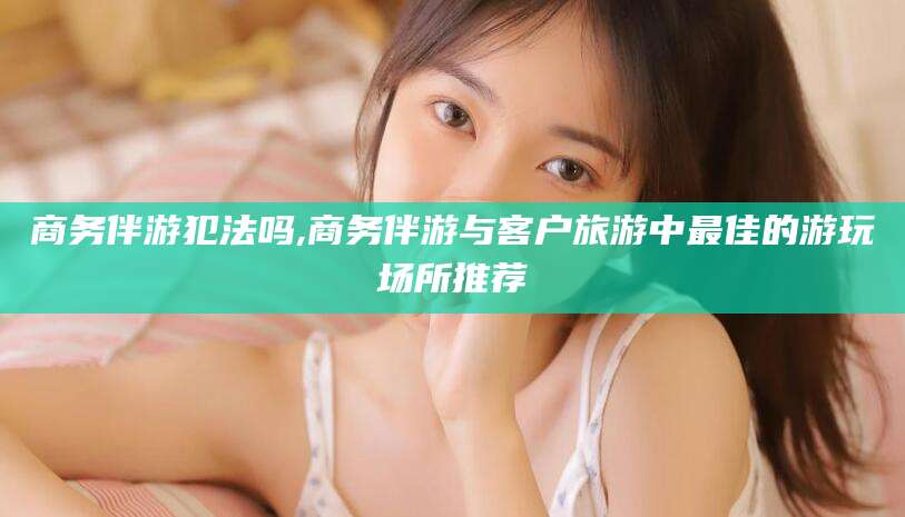 澄迈商务伴游犯法吗,商务伴游与客户旅游中最佳的游玩场所推荐
