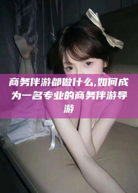 澄迈商务伴游都做什么,如何成为一名专业的商务伴游导游