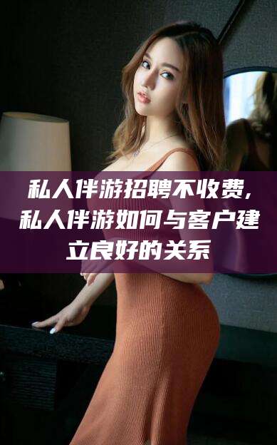 澄迈私人伴游招聘不收费,私人伴游如何与客户建立良好的关系