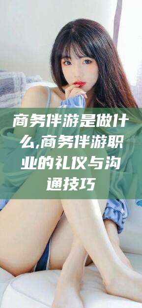 澄迈商务伴游是做什么,商务伴游职业的礼仪与沟通技巧