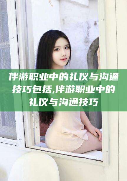 澄迈伴游职业中的礼仪与沟通技巧包括,伴游职业中的礼仪与沟通技巧