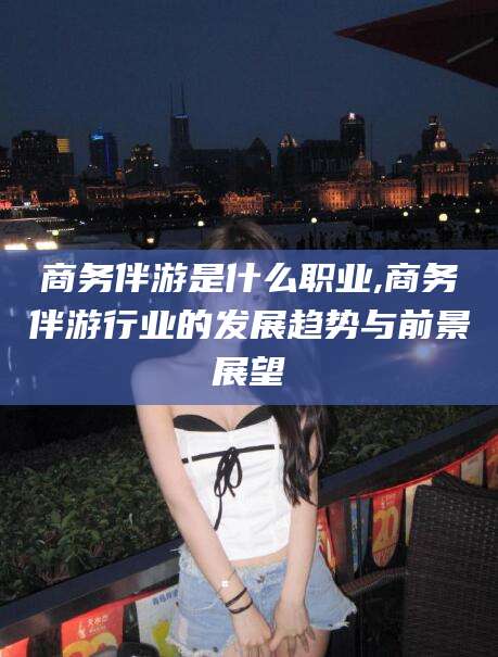 澄迈商务伴游是什么职业,商务伴游行业的发展趋势与前景展望