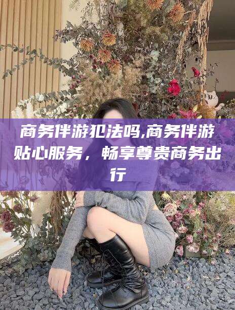 澄迈商务伴游犯法吗,商务伴游贴心服务，畅享尊贵商务出行