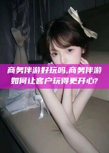 澄迈商务伴游好玩吗,商务伴游如何让客户玩得更开心?