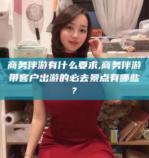 澄迈商务伴游有什么要求,商务伴游带客户出游的必去景点有哪些?