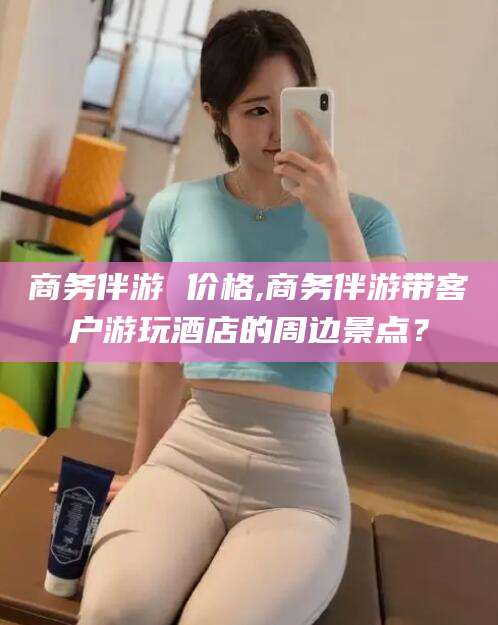 澄迈商务伴游 价格,商务伴游带客户游玩酒店的周边景点？