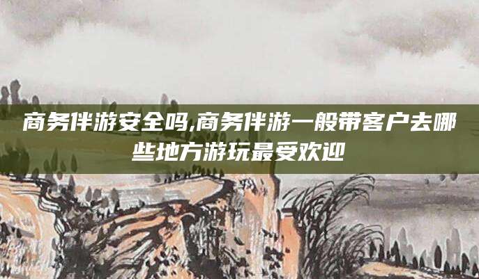澄迈商务伴游安全吗,商务伴游一般带客户去哪些地方游玩最受欢迎