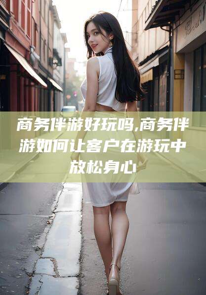 澄迈商务伴游好玩吗,商务伴游如何让客户在游玩中放松身心