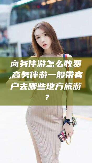 澄迈商务伴游怎么收费,商务伴游一般带客户去哪些地方旅游？