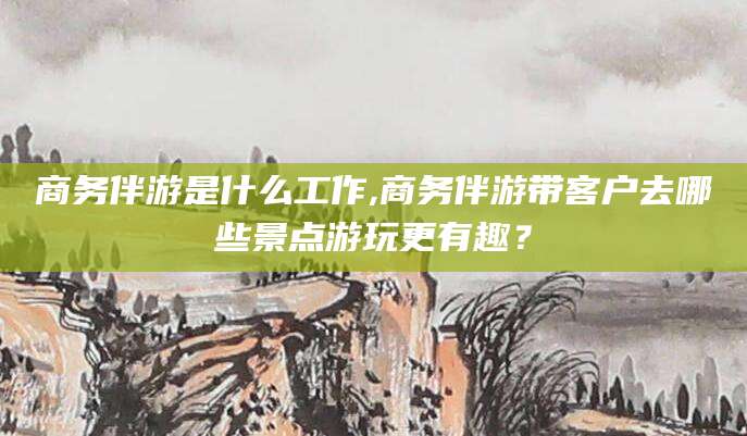 澄迈商务伴游是什么工作,商务伴游带客户去哪些景点游玩更有趣？
