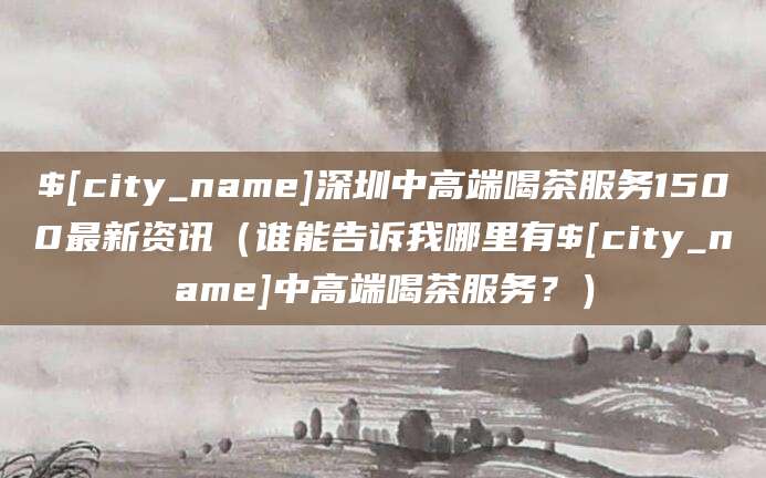 澄迈深圳中高端喝茶服务1500最新资讯(谁能告诉我哪里有澄迈中高端喝茶服务?)