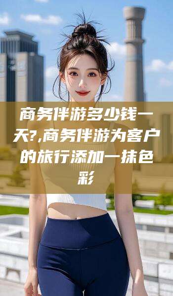 澄迈商务伴游多少钱一天?,商务伴游为客户的旅行添加一抹色彩