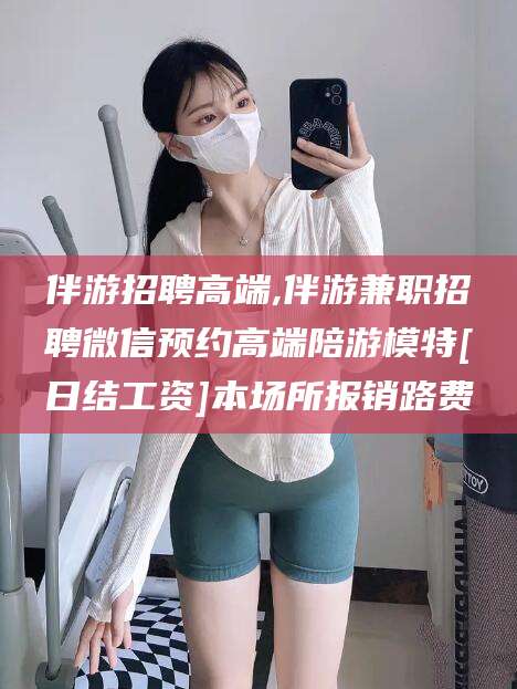 澄迈伴游招聘高端,伴游兼职招聘微信预约高端陪游模特[日结工资]本场所报销路费