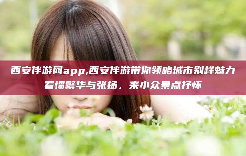 澄迈西安伴游网app,西安伴游带你领略城市别样魅力看惯繁华与张扬，来小众景点抒怀