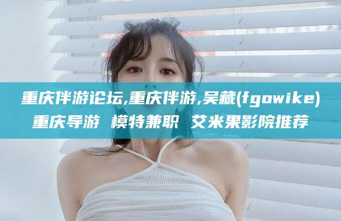 澄迈重庆伴游论坛,重庆伴游,吴藏(fgowike)重庆导游 模特兼职 艾米果影院推荐