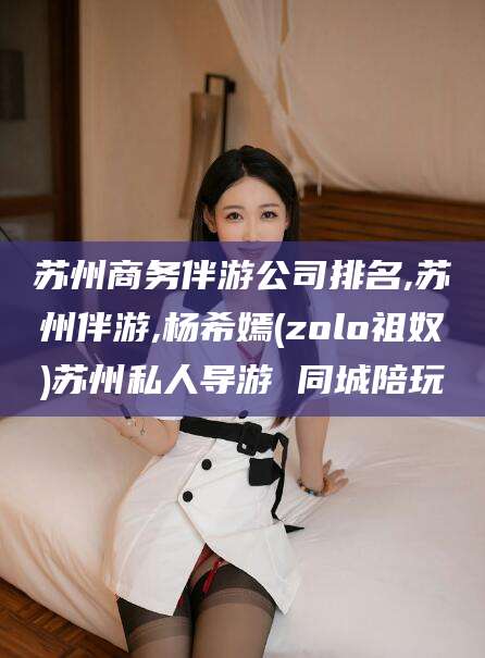 澄迈苏州商务伴游公司排名,苏州伴游,杨希嫣(zolo祖奴)苏州私人导游 同城陪玩
