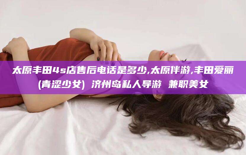 澄迈太原丰田4s店售后电话是多少,太原伴游,丰田爱丽(青涩少女) 济州岛私人导游 兼职美女