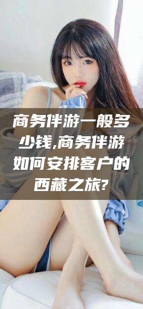 澄迈商务伴游一般多少钱,商务伴游如何安排客户的西藏之旅?