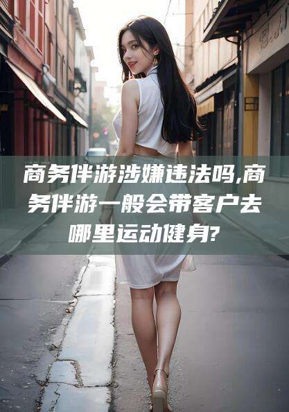 澄迈商务伴游涉嫌违法吗,商务伴游一般会带客户去哪里运动健身?