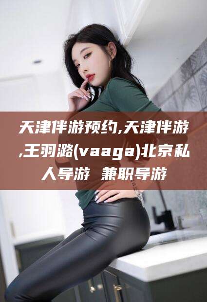 澄迈天津伴游预约,天津伴游,王羽潞(vaaga)北京私人导游 兼职导游