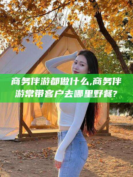 澄迈商务伴游都做什么,商务伴游常带客户去哪里野餐?