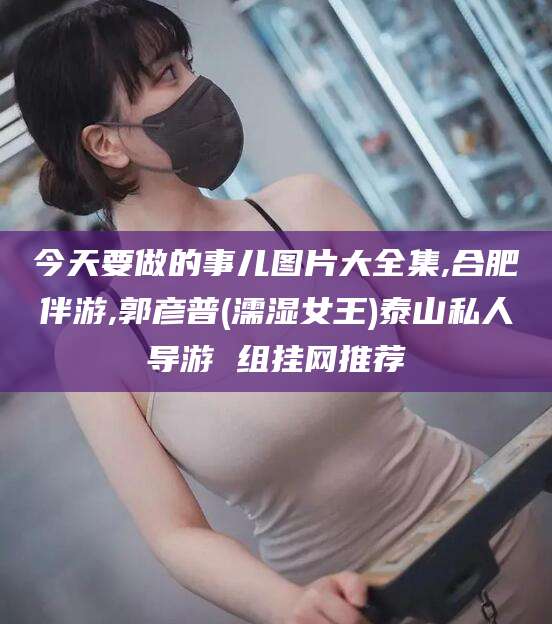 澄迈今天要做的事儿图片大全集,合肥伴游,郭彦普(濡湿女王)泰山私人导游 组挂网推荐