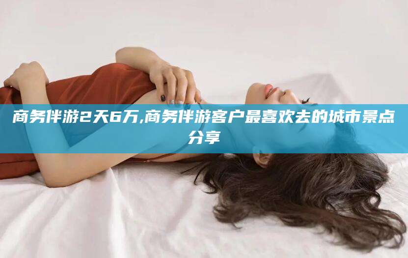 澄迈商务伴游2天6万,商务伴游客户最喜欢去的城市景点分享