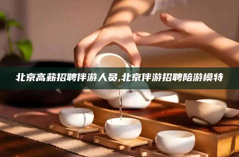 澄迈北京高薪招聘伴游人员,北京伴游招聘陪游模特