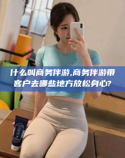 澄迈什么叫商务伴游,商务伴游带客户去哪些地方放松身心?