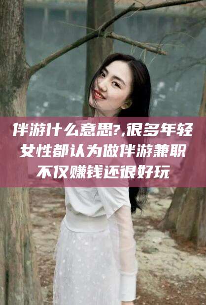 澄迈伴游什么意思?,很多年轻女性都认为做伴游兼职不仅赚钱还很好玩