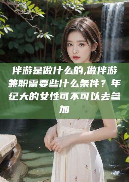 澄迈伴游是做什么的,做伴游兼职需要些什么条件？年纪大的女性可不可以去参加
