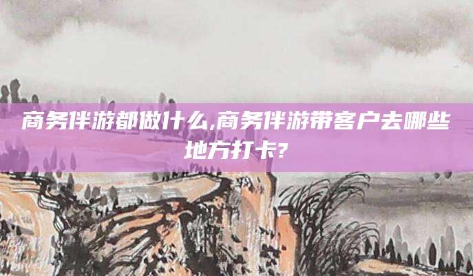 澄迈商务伴游都做什么,商务伴游带客户去哪些地方打卡?
