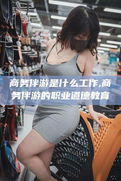 澄迈商务伴游是什么工作,商务伴游的职业道德教育