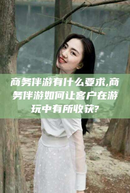 澄迈商务伴游有什么要求,商务伴游如何让客户在游玩中有所收获?