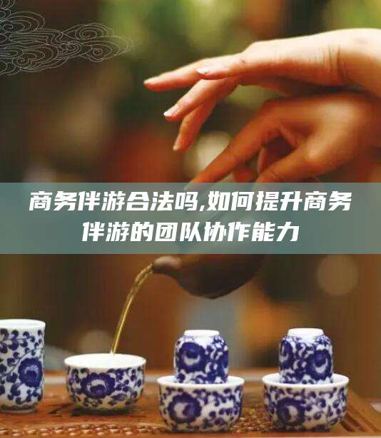 澄迈商务伴游合法吗,如何提升商务伴游的团队协作能力