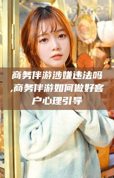 澄迈商务伴游涉嫌违法吗,商务伴游如何做好客户心理引导