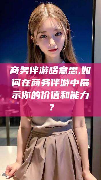 澄迈商务伴游啥意思,如何在商务伴游中展示你的价值和能力？