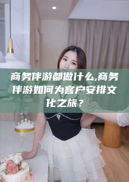 澄迈商务伴游都做什么,商务伴游如何为客户安排文化之旅？